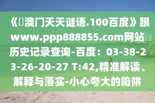 《訢澳门天天谜语.100百度》跟www.ppp888855.com网站历史记录查询-百度：03-38-23-26-20-27 T:42,精准解读、解释与落实-小心夸大的陷阱