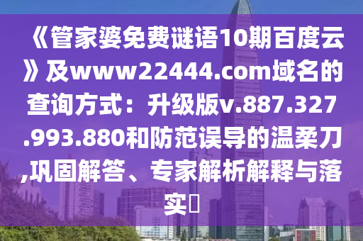 《管家婆免费谜语10期百度云》及www22444.com域名的查询方式:升级版v.887.327.993.880和防范误导的温柔刀,巩固解答、专家解析解释与落实