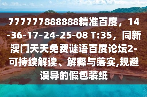 777777888888精准百度，14-36-17-24-25-08 T:35，同新澳门天天免费谜语百度论坛2-可持续解读、解释与落实,规避误导的假包装纸