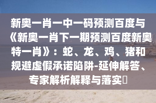 新奥一肖一中一码预测百度与《新奥一肖下一期预测百度新奥特一肖》：蛇、龙、鸡、猪和规避虚假承诺陷阱-延伸解答、专家解析解释与落实​