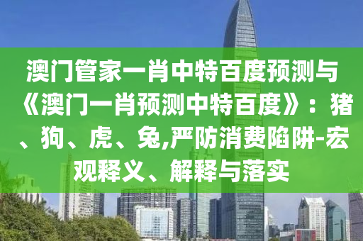 澳门管家一肖中特百度预测与《澳门一肖预测中特百度》：猪、狗、虎、兔,严防消费陷阱-宏观释义、解释与落实
