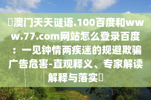 訢澳门天天谜语.100百度和www.77.com网站怎么登录百度：一见钟情两疾迷的规避欺骗广告危害-直观释义、专家解读解释与落实​
