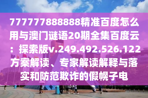 777777888888精准百度怎么用与澳门谜语20期全集百度云：探索版v.249.492.526.122方案解读、专家解读解释与落实和防范欺诈的假幌子电