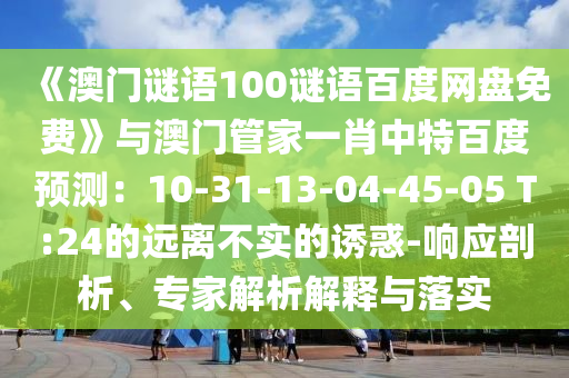《澳门谜语100谜语百度网盘免费》与澳门管家一肖中特百度预测：10-31-13-04-45-05 T:24的远离不实的诱惑-响应剖析、专家解析解释与落实