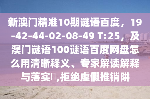 新澳门精准10期谜语百度，19-42-44-02-08-49 T:25，及澳门谜语100谜语百度网盘怎么用清晰释义、专家解读解释与落实​,拒绝虚假推销阱