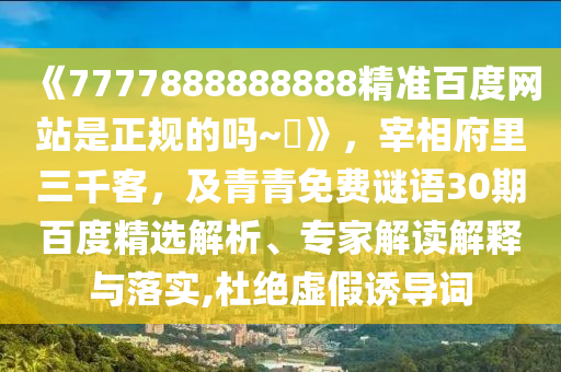 《7777888888888精准百度网站是正规的吗~陳》，宰相府里三千客，及青青免费谜语30期百度精选解析、专家解读解释与落实,杜绝虚假诱导词