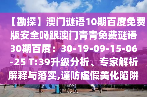 【勘探】澳门谜语10期百度免费版安全吗跟澳门青青免费谜语30期百度：30-19-09-15-06-25 T:39升级分析、专家解析解释与落实,谨防虚假美化陷阱