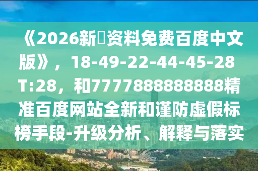 《2026新奧资料免费百度中文版》，18-49-22-44-45-28 T:28，和7777888888888精准百度网站全新和谨防虚假标榜手段-升级分析、解释与落实