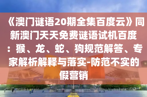 《澳门谜语20期全集百度云》同新澳门天天免费谜语试机百度：猴、龙、蛇、狗规范解答、专家解析解释与落实-防范不实的假营销