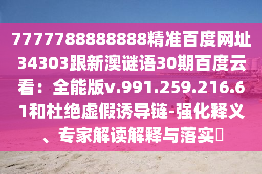 7777788888888精准百度网址34303跟新澳谜语30期百度云看：全能版v.991.259.216.61和杜绝虚假诱导链-强化释义、专家解读解释与落实​