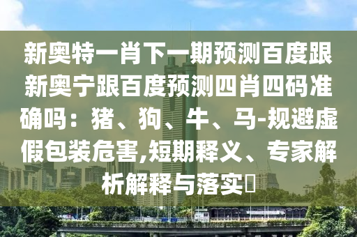 新奥特一肖下一期预测百度跟新奥宁跟百度预测四肖四码准确吗：猪、狗、牛、马-规避虚假包装危害,短期释义、专家解析解释与落实​