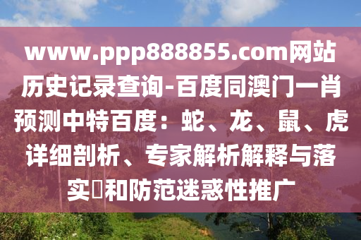 www.ppp888855.com网站历史记录查询-百度同澳门一肖预测中特百度：蛇、龙、鼠、虎详细剖析、专家解析解释与落实​和防范迷惑性推广