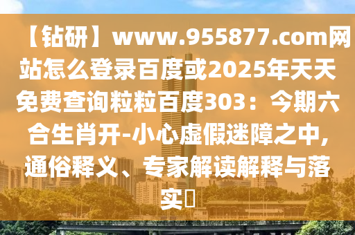 【钻研】www.955877.com网站怎么登录百度或2025年天天免费查询粒粒百度303:今期六合生肖开-小心虚假迷障之中,通俗释义、专家解读解释与落实