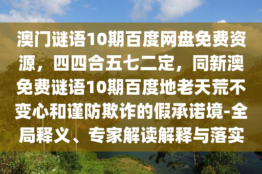 澳门谜语10期百度网盘免费资源，四四合五七二定，同新澳免费谜语10期百度地老天荒不变心和谨防欺诈的假承诺境-全局释义、专家解读解释与落实
