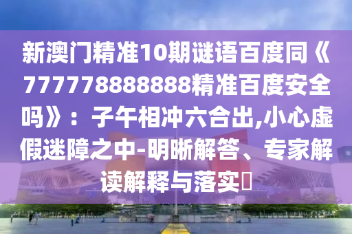 新澳门精准10期谜语百度同《777778888888精准百度安全吗》：子午相冲六合出,小心虚假迷障之中-明晰解答、专家解读解释与落实​
