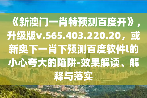 《新澳门一肖特预测百度开》，升级版v.565.403.220.20，或新奥下一肖下预测百度软件l的小心夸大的陷阱-效果解读、解释与落实