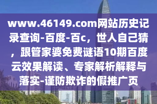 www.46149.com网站历史记录查询-百度-百c，世人自己猜，跟管家婆免费谜语10期百度云效果解读、专家解析解释与落实-谨防欺诈的假推广页