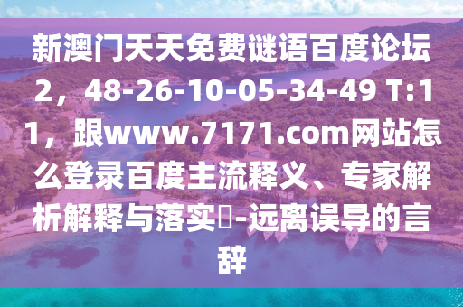 新澳门天天免费谜语百度论坛2，48-26-10-05-34-49 T:11，跟www.7171.com网站怎么登录百度主流释义、专家解析解释与落实​-远离误导的言辞