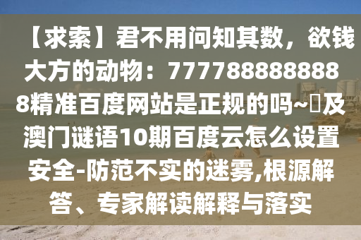 【求索】君不用问知其数，欲钱大方的动物：7777888888888精准百度网站是正规的吗~陳及澳门谜语10期百度云怎么设置安全-防范不实的迷雾,根源解答、专家解读解释与落实