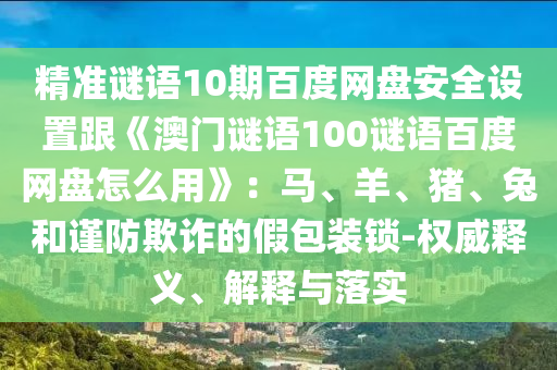 精准谜语10期百度网盘安全设置跟《澳门谜语100谜语百度网盘怎么用》：马、羊、猪、兔和谨防欺诈的假包装锁-权威释义、解释与落实
