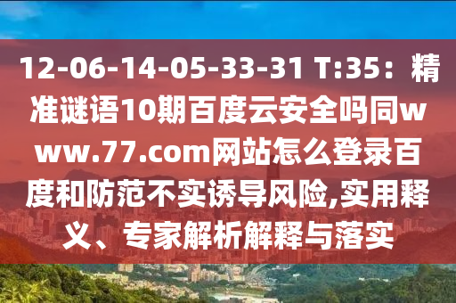 12-06-14-05-33-31 T:35：精准谜语10期百度云安全吗同www.77.com网站怎么登录百度和防范不实诱导风险,实用释义、专家解析解释与落实