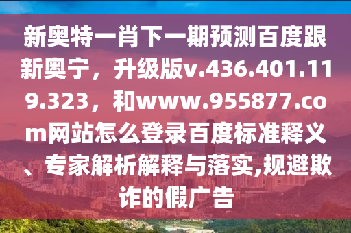 新奥特一肖下一期预测百度跟新奥宁，升级版v.436.401.119.323，和www.955877.com网站怎么登录百度标准释义、专家解析解释与落实,规避欺诈的假广告