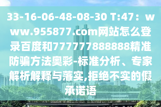 33-16-06-48-08-30 T:47：www.955877.com网站怎么登录百度和777777888888精准防骗方法奥彩-标准分析、专家解析解释与落实,拒绝不实的假承诺语