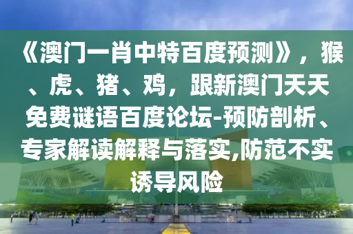 《澳门一肖中特百度预测》，猴、虎、猪、鸡，跟新澳门天天免费谜语百度论坛-预防剖析、专家解读解释与落实,防范不实诱导风险