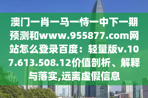 澳门一肖一马一恃一中下一期预测和www.955877.com网站怎么登录百度：轻量版v.107.613.508.12价值剖析、解释与落实,远离虚假信息