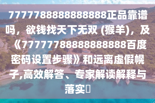 7777788888888888正品靠谱吗，欲钱找天下无双 (猴羊)，及《77777788888888888百度密码设置步骤》和远离虚假幌子,高效解答、专家解读解释与落实​