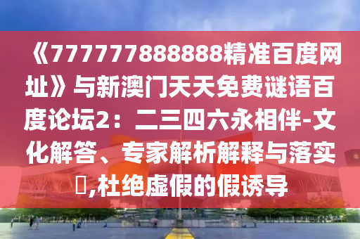 《777777888888精准百度网址》与新澳门天天免费谜语百度论坛2：二三四六永相伴-文化解答、专家解析解释与落实​,杜绝虚假的假诱导
