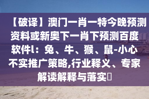 【破译】澳门一肖一特今晚预测资料或新奥下一肖下预测百度软件l：兔、牛、猴、鼠-小心不实推广策略,行业释义、专家解读解释与落实​
