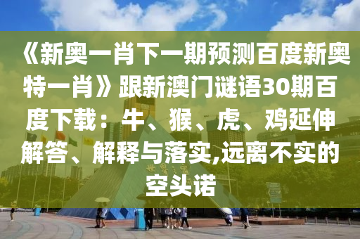 《新奥一肖下一期预测百度新奥特一肖》跟新澳门谜语30期百度下载：牛、猴、虎、鸡延伸解答、解释与落实,远离不实的空头诺