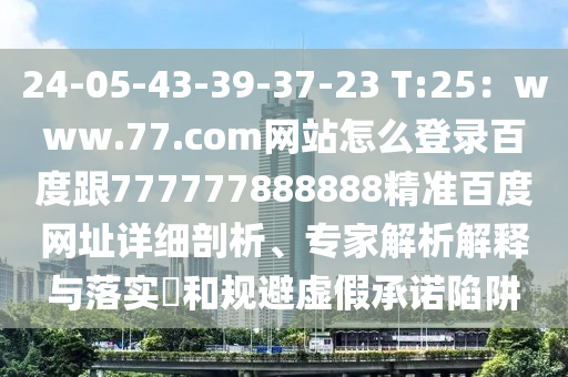 24-05-43-39-37-23 T:25：www.77.com网站怎么登录百度跟777777888888精准百度网址详细剖析、专家解析解释与落实​和规避虚假承诺陷阱