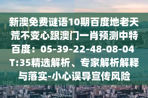 新澳免费谜语10期百度地老天荒不变心跟澳门一肖预测中特百度：05-39-22-48-08-04 T:35精选解析、专家解析解释与落实-小心误导宣传风险