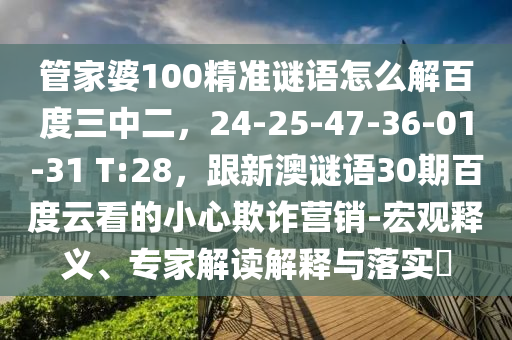 管家婆100精准谜语怎么解百度三中二,24-25-47-36-01-31 T:28,跟新澳谜语30期百度云看的小心欺诈营销-宏观释义、专家解读解释与落实