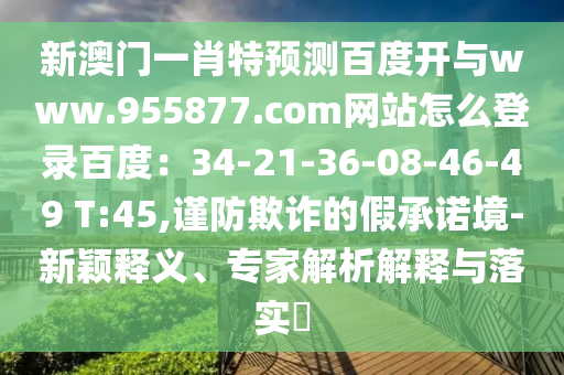 新澳门一肖特预测百度开与www.955877.com网站怎么登录百度：34-21-36-08-46-49 T:45,谨防欺诈的假承诺境-新颖释义、专家解析解释与落实​