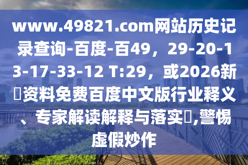 www.49821.com网站历史记录查询-百度-百49,29-20-13-17-33-12 T:29,或2026新奧资料免费百度中文版行业释义、专家解读解释与落实,警惕虚假炒作