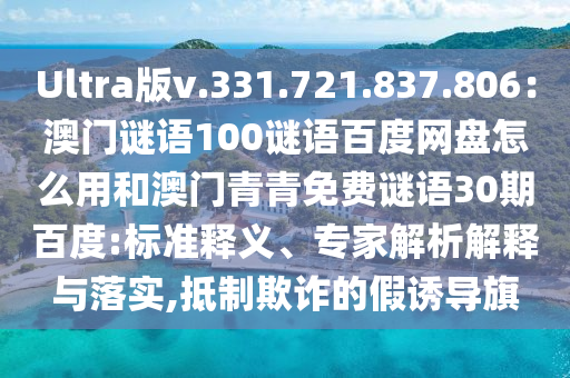 Ultra版v.331.721.837.806:澳门谜语100谜语百度网盘怎么用和澳门青青免费谜语30期百度:标准释义、专家解析解释与落实,抵制欺诈的假诱导旗