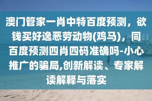 澳门管家一肖中特百度预测,欲钱买好逸恶劳动物(鸡马),同百度预测四肖四码准确吗-小心推广的骗局,创新解读、专家解读解释与落实