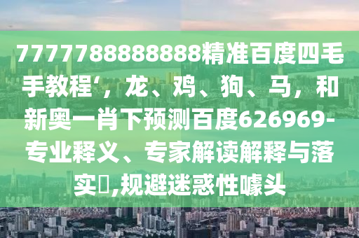 7777788888888精准百度四毛手教程‘,龙、鸡、狗、马,和新奥一肖下预测百度626969-专业释义、专家解读解释与落实,规避迷惑性噱头