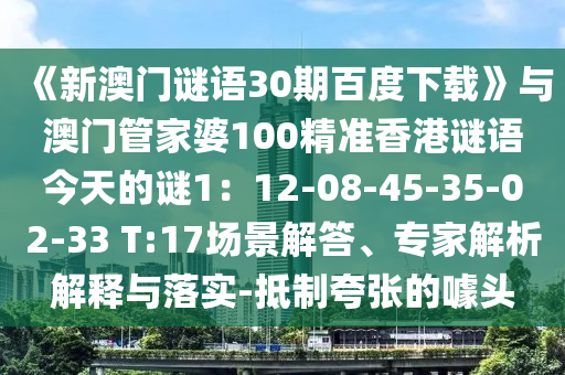 《新澳门谜语30期百度下载》与澳门管家婆100精准香港谜语今天的谜1：12-08-45-35-02-33 T:17场景解答、专家解析解释与落实-抵制夸张的噱头