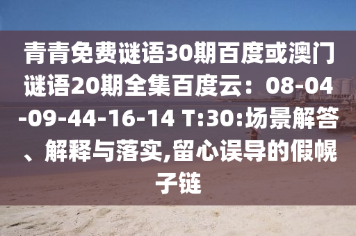 青青免费谜语30期百度或澳门谜语20期全集百度云：08-04-09-44-16-14 T:30:场景解答、解释与落实,留心误导的假幌子链
