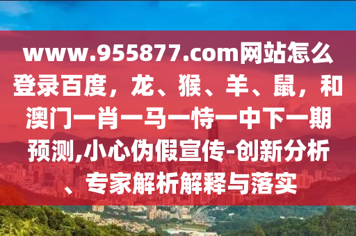 www.955877.com网站怎么登录百度，龙、猴、羊、鼠，和澳门一肖一马一恃一中下一期预测,小心伪假宣传-创新分析、专家解析解释与落实