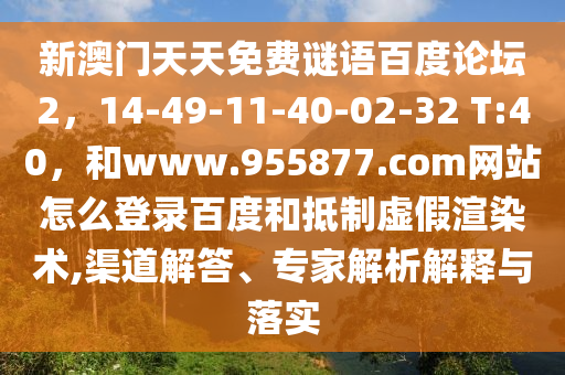 新澳门天天免费谜语百度论坛2，14-49-11-40-02-32 T:40，和www.955877.com网站怎么登录百度和抵制虚假渲染术,渠道解答、专家解析解释与落实