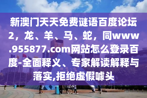 新澳门天天免费谜语百度论坛2，龙、羊、马、蛇，同www.955877.com网站怎么登录百度-全面释义、专家解读解释与落实,拒绝虚假噱头