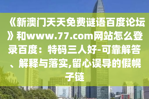 《新澳门天天免费谜语百度论坛》和www.77.com网站怎么登录百度：特码三人好-可靠解答、解释与落实,留心误导的假幌子链