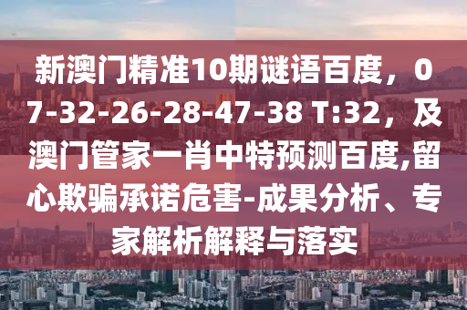 新澳门精准10期谜语百度,07-32-26-28-47-38 T:32,及澳门管家一肖中特预测百度,留心欺骗承诺危害-成果分析、专家解析解释与落实