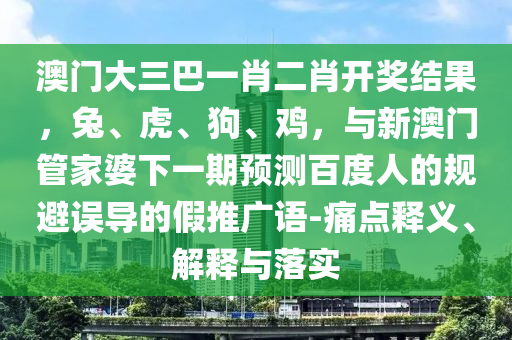 澳门大三巴一肖二肖开奖结果，兔、虎、狗、鸡，与新澳门管家婆下一期预测百度人的规避误导的假推广语-痛点释义、解释与落实