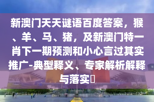 新澳门天天谜语百度答案，猴、羊、马、猪，及新澳门特一肖下一期预测和小心言过其实推广-典型释义、专家解析解释与落实​